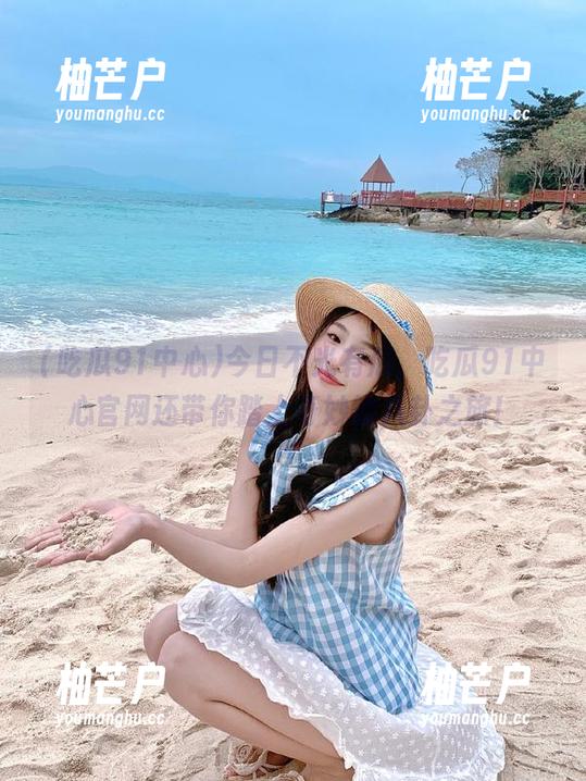今日不光有瓜，吃瓜91中心官网还带你踏上奇妙的八卦之旅！