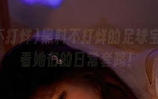 黑料不打烊的足球宝贝，观看她们的日常套路！
