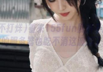 看来155fun黑料不打烊网站的服务器也吃不消这波瓜了！