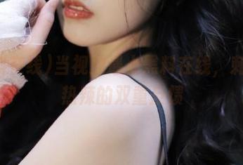 当视频遇上黑料在线，刺激和热辣的双重反馈
