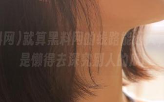 就算黑料网的线路能通天，我还是懒得去深究别人的瓜!